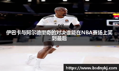 伊巴卡与阿尔德里奇的对决谁能在NBA赛场上笑到最后